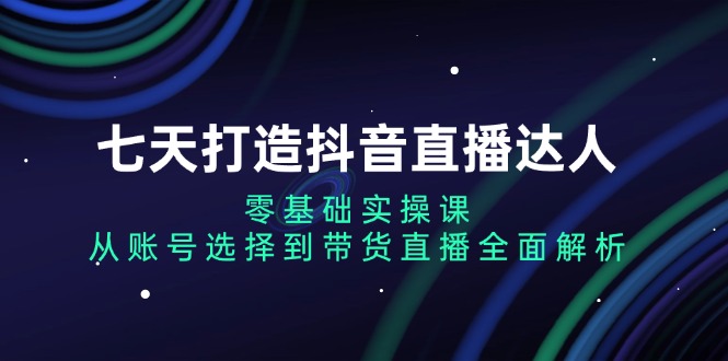 七天打造抖音直播达人：零基础实操课，从账号选择到带货直播全面解析-暴富网创