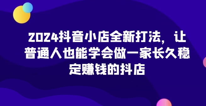 2024抖音小店全新打法，让普通人也能学会做一家长久稳定赚钱的抖店(更新)-暴富网创