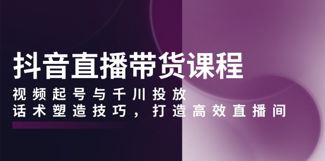 抖音直播带货课程，视频起号与千川投放，话术塑造技巧，打造高效直播间-暴富网创